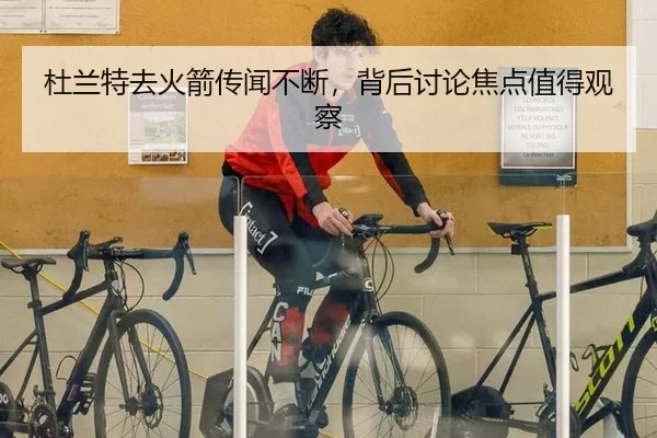 杜兰特去火箭传闻不断，背后讨论焦点值得观察