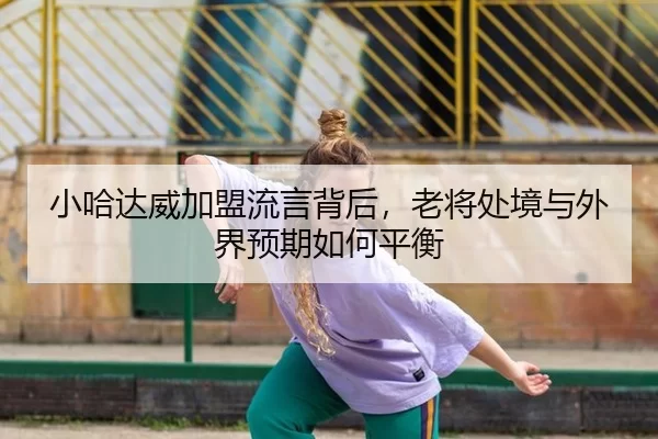 小哈达威加盟流言背后，老将处境与外界预期如何平衡
